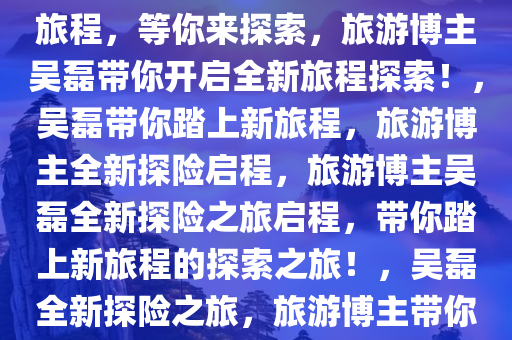 旅游博主吴磊上线了！全新的旅程，等你来探索，旅游博主吴磊带你开启全新旅程探索！，吴磊带你踏上新旅程，旅游博主全新探险启程，旅游博主吴磊全新探险之旅启程，带你踏上新旅程的探索之旅！，吴磊全新探险之旅，旅游博主带你开启新旅程探索