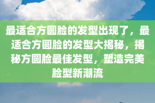 最适合方圆脸的发型出现了，最适合方圆脸的发型大揭秘，揭秘方圆脸最佳发型，塑造完美脸型新潮流