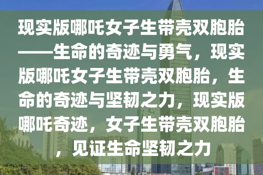 现实版哪吒女子生带壳双胞胎——生命的奇迹与勇气，现实版哪吒女子生带壳双胞胎，生命的奇迹与坚韧之力，现实版哪吒奇迹，女子生带壳双胞胎，见证生命坚韧之力