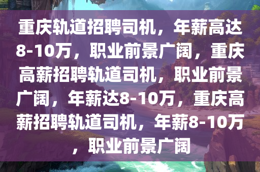重庆轨道招聘司机，年薪高达8-10万，职业前景广阔，重庆高薪招聘轨道司机，职业前景广阔，年薪达8-10万，重庆高薪招聘轨道司机，年薪8-10万，职业前景广阔