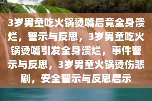 3岁男童吃火锅烫嘴后竟全身溃烂，警示与反思，3岁男童吃火锅烫嘴引发全身溃烂，事件警示与反思，3岁男童火锅烫伤悲剧，安全警示与反思启示