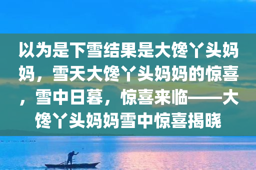 以为是下雪结果是大馋丫头妈妈，雪天大馋丫头妈妈的惊喜，雪中日暮，惊喜来临——大馋丫头妈妈雪中惊喜揭晓
