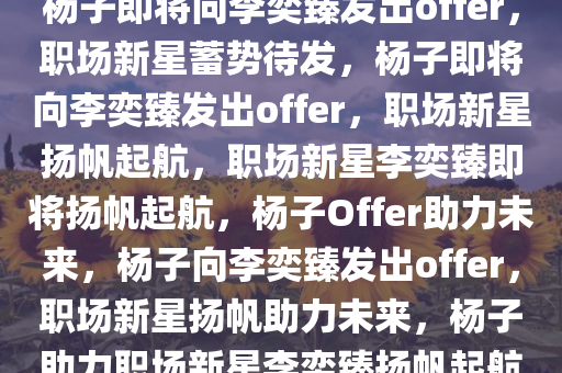 杨子即将向李奕臻发出offer，职场新星蓄势待发，杨子即将向李奕臻发出offer，职场新星扬帆起航，职场新星李奕臻即将扬帆起航，杨子Offer助力未来，杨子向李奕臻发出offer，职场新星扬帆助力未来，杨子助力职场新星李奕臻扬帆起航