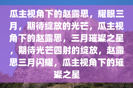 瓜主视角下的赵露思，耀眼三月，期待绽放的光芒，瓜主视角下的赵露思，三月璀璨之星，期待光芒四射的绽放，赵露思三月闪耀，瓜主视角下的璀璨之星