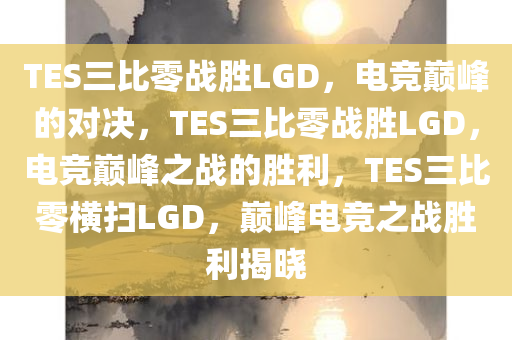 TES三比零战胜LGD，电竞巅峰的对决，TES三比零战胜LGD，电竞巅峰之战的胜利，TES三比零横扫LGD，巅峰电竞之战胜利揭晓