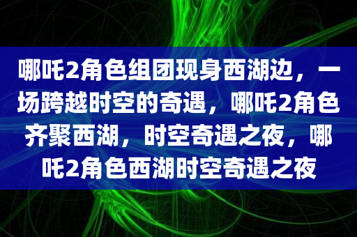 哪吒2角色组团现身西湖边，一场跨越时空的奇遇，哪吒2角色齐聚西湖，时空奇遇之夜，哪吒2角色西湖时空奇遇之夜