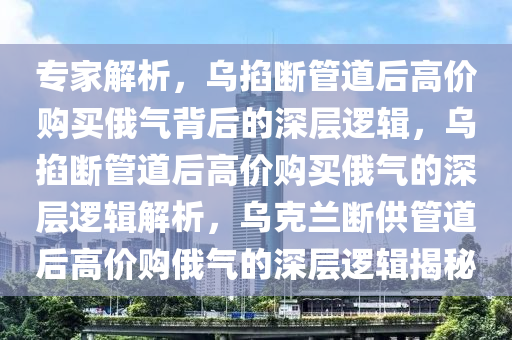 专家解析，乌掐断管道后高价购买俄气背后的深层逻辑，乌掐断管道后高价购买俄气的深层逻辑解析，乌克兰断供管道后高价购俄气的深层逻辑揭秘