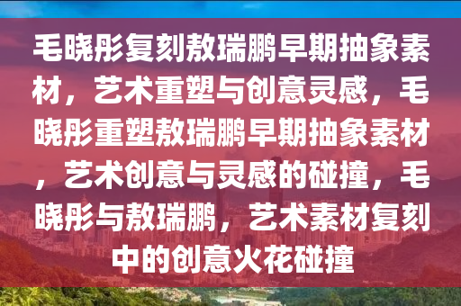 毛晓彤复刻敖瑞鹏早期抽象素材，艺术重塑与创意灵感，毛晓彤重塑敖瑞鹏早期抽象素材，艺术创意与灵感的碰撞，毛晓彤与敖瑞鹏，艺术素材复刻中的创意火花碰撞