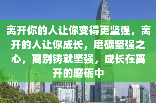 离开你的人让你变得更坚强，离开的人让你成长，磨砺坚强之心，离别铸就坚强，成长在离开的磨砺中