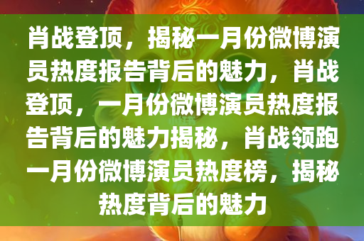 肖战登顶，揭秘一月份微博演员热度报告背后的魅力，肖战登顶，一月份微博演员热度报告背后的魅力揭秘，肖战领跑一月份微博演员热度榜，揭秘热度背后的魅力