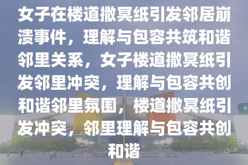 女子在楼道撒冥纸引发邻居崩溃事件，理解与包容共筑和谐邻里关系，女子楼道撒冥纸引发邻里冲突，理解与包容共创和谐邻里氛围，楼道撒冥纸引发冲突，邻里理解与包容共创和谐