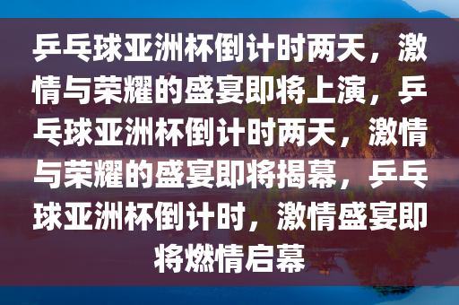 乒乓球亚洲杯倒计时两天，激情与荣耀的盛宴即将上演，乒乓球亚洲杯倒计时两天，激情与荣耀的盛宴即将揭幕，乒乓球亚洲杯倒计时，激情盛宴即将燃情启幕