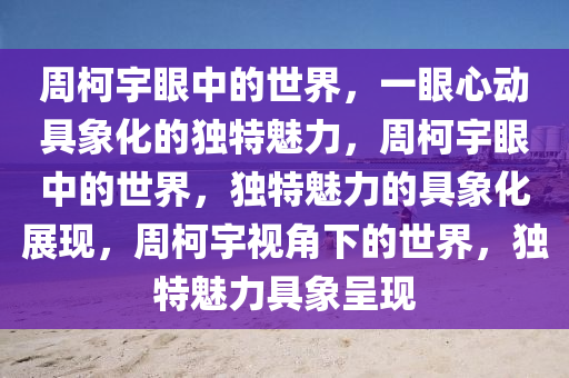 周柯宇眼中的世界，一眼心动具象化的独特魅力，周柯宇眼中的世界，独特魅力的具象化展现，周柯宇视角下的世界，独特魅力具象呈现