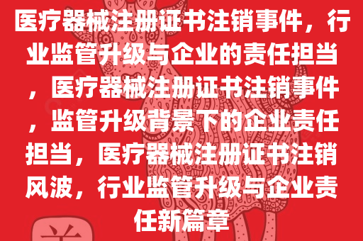 医疗器械注册证书注销事件，行业监管升级与企业的责任担当，医疗器械注册证书注销事件，监管升级背景下的企业责任担当，医疗器械注册证书注销风波，行业监管升级与企业责任新篇章
