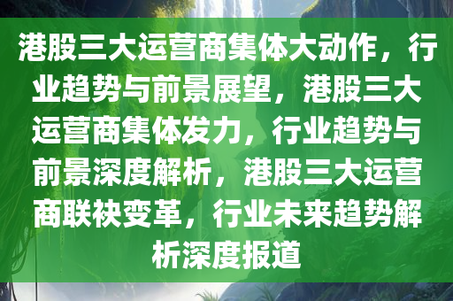 港股三大运营商集体大动作，行业趋势与前景展望，港股三大运营商集体发力，行业趋势与前景深度解析，港股三大运营商联袂变革，行业未来趋势解析深度报道