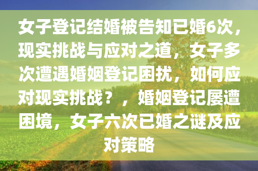 女子登记结婚被告知已婚6次，现实挑战与应对之道，女子多次遭遇婚姻登记困扰，如何应对现实挑战？，婚姻登记屡遭困境，女子六次已婚之谜及应对策略