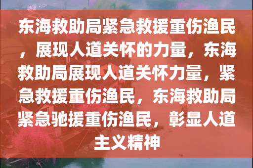 东海救助局紧急救援重伤渔民，展现人道关怀的力量，东海救助局展现人道关怀力量，紧急救援重伤渔民，东海救助局紧急驰援重伤渔民，彰显人道主义精神