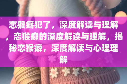 恋猴癖犯了，深度解读与理解，恋猴癖的深度解读与理解，揭秘恋猴癖，深度解读与心理理解