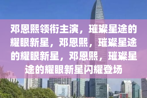 邓恩熙领衔主演，璀璨星途的耀眼新星，邓恩熙，璀璨星途的耀眼新星，邓恩熙，璀璨星途的耀眼新星闪耀登场