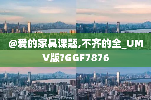@爱的家具课题,不齐的全_UMV版?GGF7876