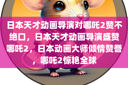 日本天才动画导演对哪吒2赞不绝口，日本天才动画导演盛赞哪吒2，日本动画大师倾情赞誉，哪吒2惊艳全球