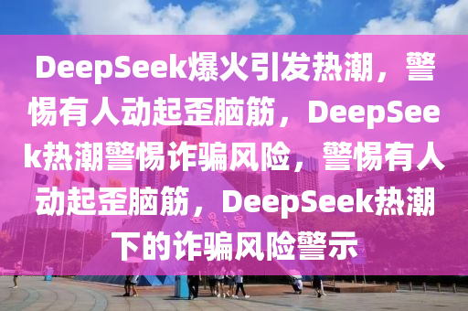 DeepSeek爆火引发热潮，警惕有人动起歪脑筋，DeepSeek热潮警惕诈骗风险，警惕有人动起歪脑筋，DeepSeek热潮下的诈骗风险警示