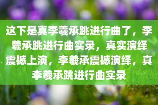 这下是真李羲承跳进行曲了，李羲承跳进行曲实录，真实演绎震撼上演，李羲承震撼演绎，真李羲承跳进行曲实录