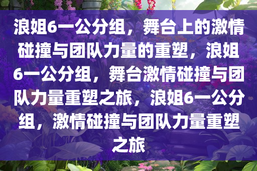 浪姐6一公分组，舞台上的激情碰撞与团队力量的重塑，浪姐6一公分组，舞台激情碰撞与团队力量重塑之旅，浪姐6一公分组，激情碰撞与团队力量重塑之旅