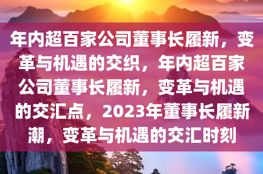 年内超百家公司董事长履新，变革与机遇的交织，年内超百家公司董事长履新，变革与机遇的交汇点，2023年董事长履新潮，变革与机遇的交汇时刻