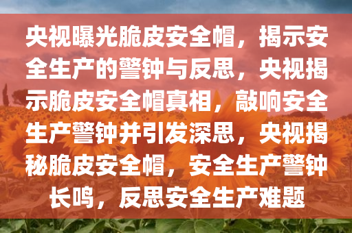 央视曝光脆皮安全帽，揭示安全生产的警钟与反思，央视揭示脆皮安全帽真相，敲响安全生产警钟并引发深思，央视揭秘脆皮安全帽，安全生产警钟长鸣，反思安全生产难题