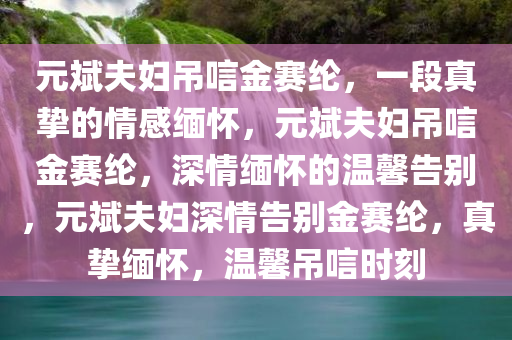 元斌夫妇吊唁金赛纶，一段真挚的情感缅怀，元斌夫妇吊唁金赛纶，深情缅怀的温馨告别，元斌夫妇深情告别金赛纶，真挚缅怀，温馨吊唁时刻