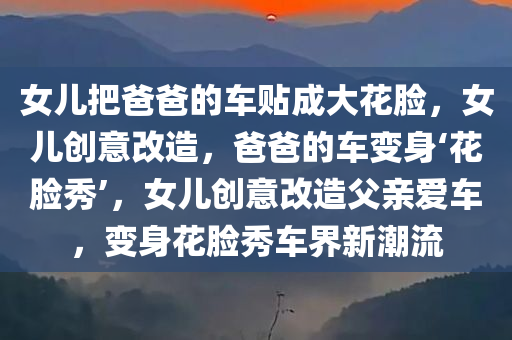 女儿把爸爸的车贴成大花脸，女儿创意改造，爸爸的车变身‘花脸秀’，女儿创意改造父亲爱车，变身花脸秀车界新潮流