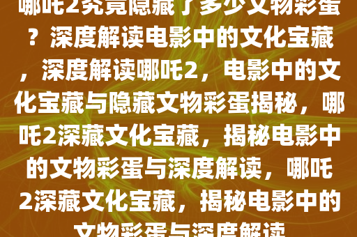 哪吒2究竟隐藏了多少文物彩蛋？深度解读电影中的文化宝藏，深度解读哪吒2，电影中的文化宝藏与隐藏文物彩蛋揭秘，哪吒2深藏文化宝藏，揭秘电影中的文物彩蛋与深度解读，哪吒2深藏文化宝藏，揭秘电影中的文物彩蛋与深度解读
