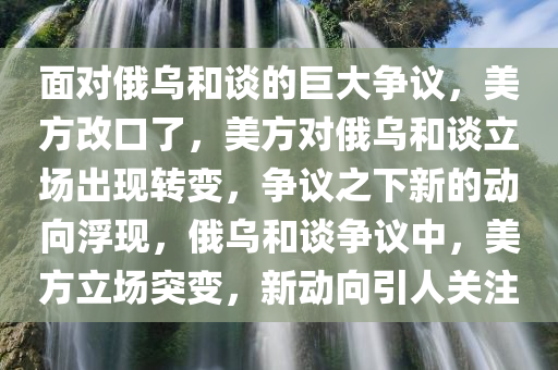 面对俄乌和谈的巨大争议，美方改口了，美方对俄乌和谈立场出现转变，争议之下新的动向浮现，俄乌和谈争议中，美方立场突变，新动向引人关注