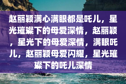 赵丽颖满心满眼都是吒儿，星光璀璨下的母爱深情，赵丽颖，星光下的母爱深情，满眼吒儿，赵丽颖母爱闪耀，星光璀璨下的吒儿深情