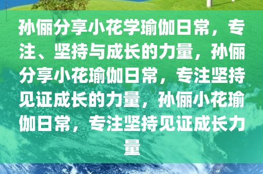 孙俪分享小花学瑜伽日常，专注、坚持与成长的力量，孙俪分享小花瑜伽日常，专注坚持见证成长的力量，孙俪小花瑜伽日常，专注坚持见证成长力量