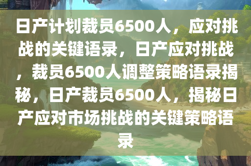 日产计划裁员6500人，应对挑战的关键语录，日产应对挑战，裁员6500人调整策略语录揭秘，日产裁员6500人，揭秘日产应对市场挑战的关键策略语录