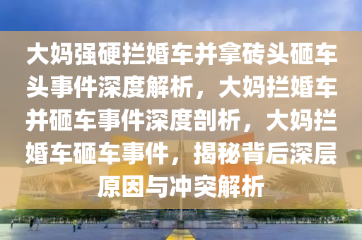 大妈强硬拦婚车并拿砖头砸车头事件深度解析，大妈拦婚车并砸车事件深度剖析，大妈拦婚车砸车事件，揭秘背后深层原因与冲突解析