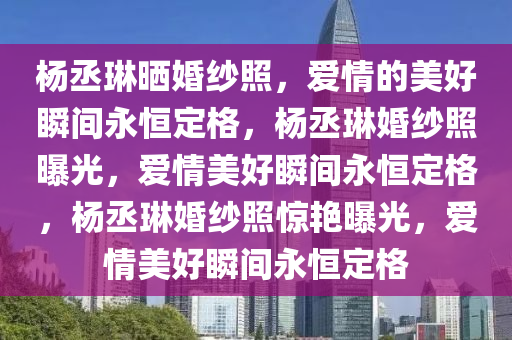 杨丞琳晒婚纱照，爱情的美好瞬间永恒定格，杨丞琳婚纱照曝光，爱情美好瞬间永恒定格，杨丞琳婚纱照惊艳曝光，爱情美好瞬间永恒定格