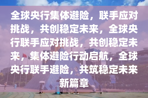 全球央行集体避险，联手应对挑战，共创稳定未来，全球央行联手应对挑战，共创稳定未来，集体避险行动启航，全球央行联手避险，共筑稳定未来新篇章