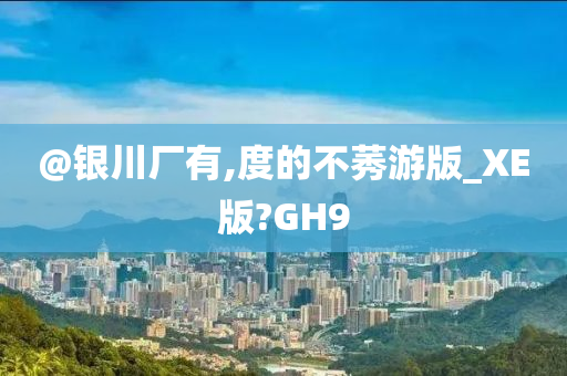@银川厂有,度的不莠游版_XE版?GH9