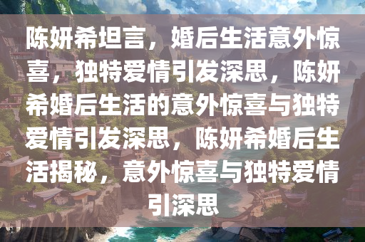 陈妍希坦言，婚后生活意外惊喜，独特爱情引发深思，陈妍希婚后生活的意外惊喜与独特爱情引发深思，陈妍希婚后生活揭秘，意外惊喜与独特爱情引深思
