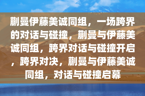 蒯曼伊藤美诚同组，一场跨界的对话与碰撞，蒯曼与伊藤美诚同组，跨界对话与碰撞开启，跨界对决，蒯曼与伊藤美诚同组，对话与碰撞启幕