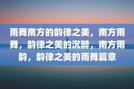 雨舞南方的韵律之美，南方雨舞，韵律之美的沉醉，南方雨韵，韵律之美的雨舞篇章