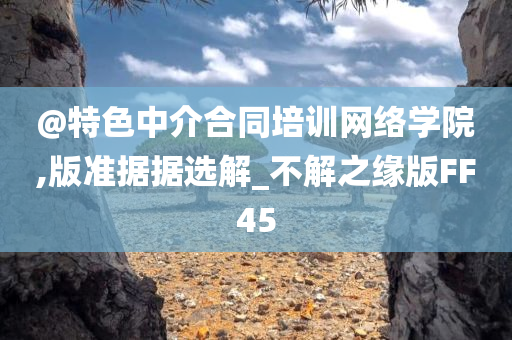 @特色中介合同培训网络学院,版准据据选解_不解之缘版FF45