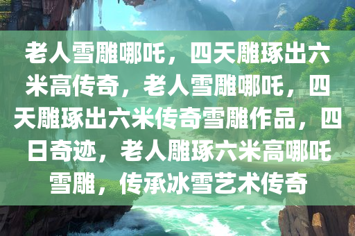 老人雪雕哪吒，四天雕琢出六米高传奇，老人雪雕哪吒，四天雕琢出六米传奇雪雕作品，四日奇迹，老人雕琢六米高哪吒雪雕，传承冰雪艺术传奇