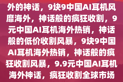 9块9中国AI耳机，疯狂收割老外的神话，9块9中国AI耳机风靡海外，神话般的疯狂收割，9元中国AI耳机海外热销，神话般的低价收割风暴，9块9中国AI耳机海外热销，神话般的疯狂收割风暴，9.9元中国AI耳机海外神话，疯狂收割全球市场的低价风暴