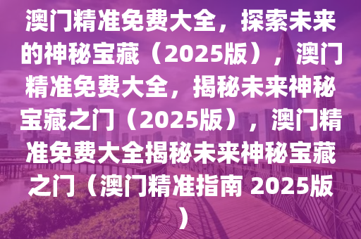 澳门精准免费大全，探索未来的神秘宝藏（2025版），澳门精准免费大全，揭秘未来神秘宝藏之门（2025版），澳门精准免费大全揭秘未来神秘宝藏之门（澳门精准指南 2025版）