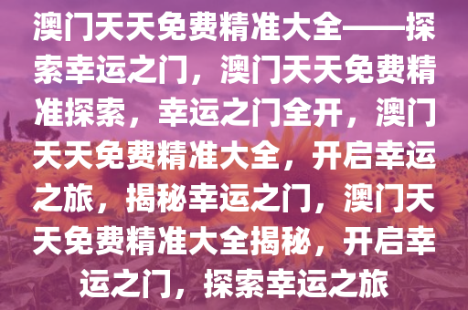 澳门天天免费精准大全——探索幸运之门，澳门天天免费精准探索，幸运之门全开，澳门天天免费精准大全，开启幸运之旅，揭秘幸运之门，澳门天天免费精准大全揭秘，开启幸运之门，探索幸运之旅