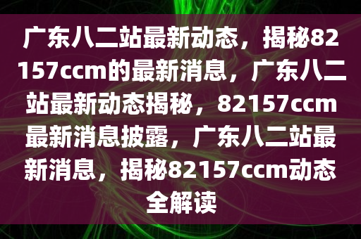 广东八二站最新动态，揭秘82157ccm的最新消息，广东八二站最新动态揭秘，82157ccm最新消息披露，广东八二站最新消息，揭秘82157ccm动态全解读